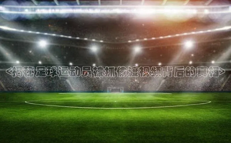 头号玩家网站官方网站下载宣亚国际<揭秘足球运动员被抓偷渡视频背后的真相>