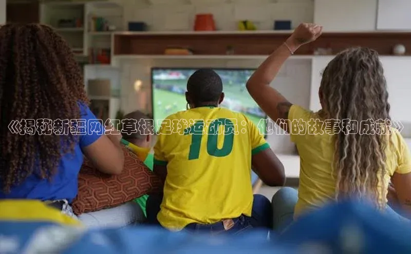 头号玩家官网下载引力传媒《揭秘新疆网红草根足球运动员：他们的故事和成就》