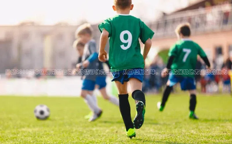 回顾2018年中国西南部云南省的精彩体育盛事：从田径到足球，全方位展现地方运动的魅力