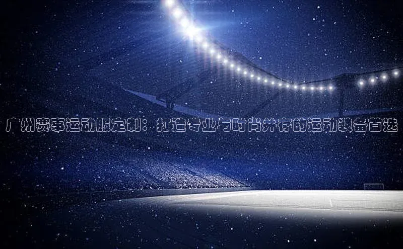 广州赛事运动服定制：打造专业与时尚并存的运动装备首选