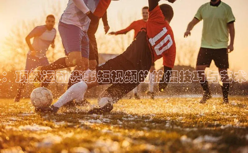 ：顶级运动赛事短视频的拍摄技巧与艺术